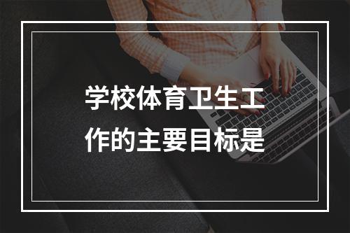 学校体育卫生工作的主要目标是