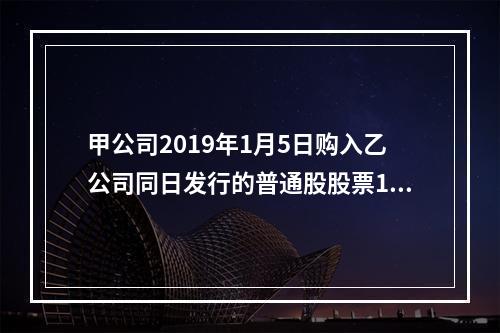 甲公司2019年1月5日购入乙公司同日发行的普通股股票100