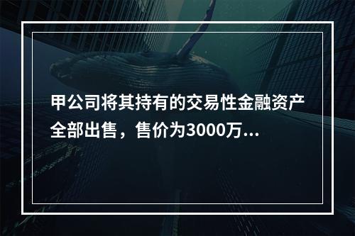 甲公司将其持有的交易性金融资产全部出售，售价为3000万元；