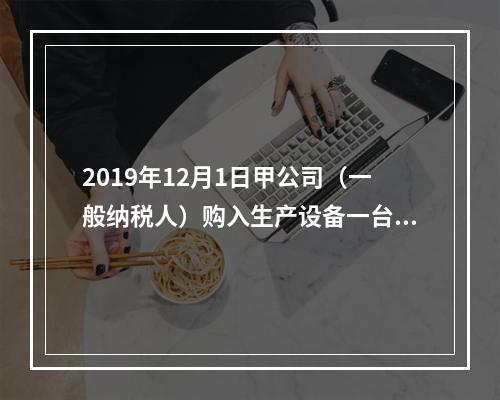 2019年12月1日甲公司（一般纳税人）购入生产设备一台，支