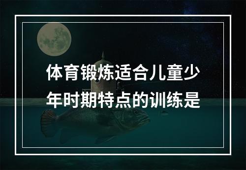 体育锻炼适合儿童少年时期特点的训练是