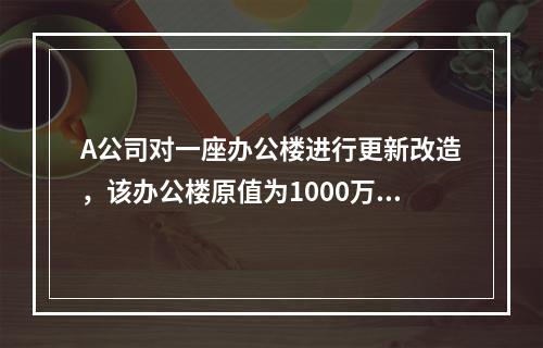 A公司对一座办公楼进行更新改造，该办公楼原值为1000万元，