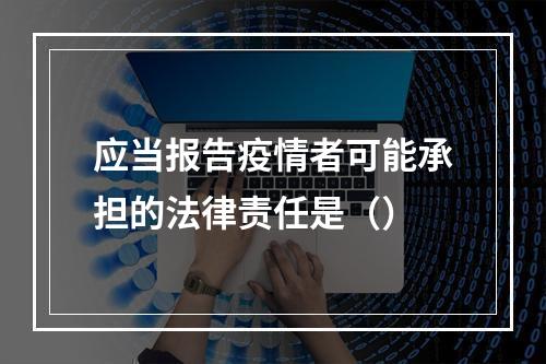 应当报告疫情者可能承担的法律责任是（）