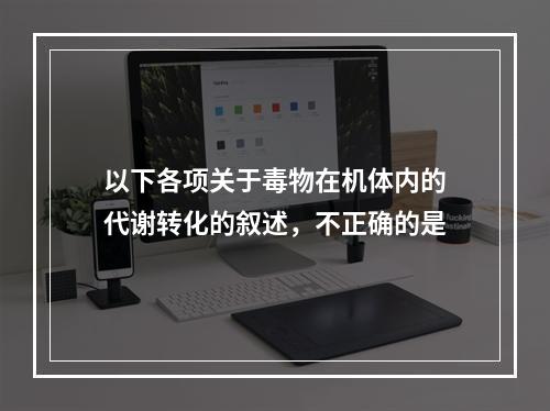 以下各项关于毒物在机体内的代谢转化的叙述，不正确的是