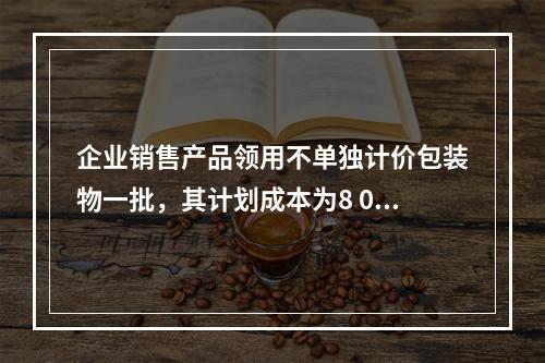 企业销售产品领用不单独计价包装物一批，其计划成本为8 000