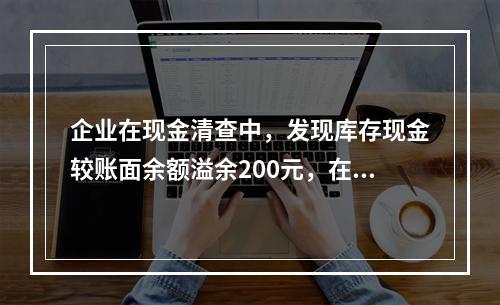 企业在现金清查中，发现库存现金较账面余额溢余200元，在未经