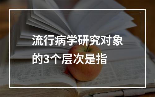 流行病学研究对象的3个层次是指