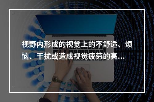 视野内形成的视觉上的不舒适、烦恼、干扰或造成视觉疲劳的亮度称