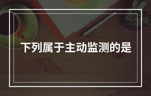 下列属于主动监测的是