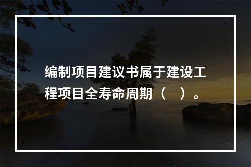 编制项目建议书属于建设工程项目全寿命周期（　）。