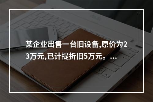 某企业出售一台旧设备,原价为23万元,已计提折旧5万元。出售