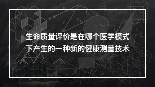 生命质量评价是在哪个医学模式下产生的一种新的健康测量技术