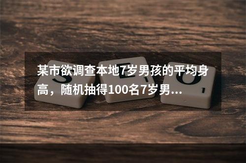 某市欲调查本地7岁男孩的平均身高，随机抽得100名7岁男孩作