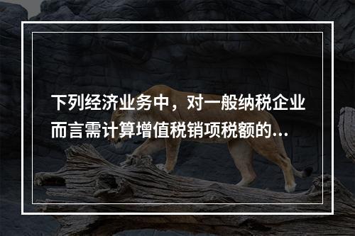 下列经济业务中，对一般纳税企业而言需计算增值税销项税额的有（