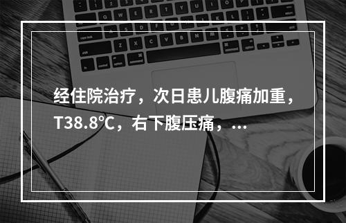 经住院治疗，次日患儿腹痛加重，T38.8℃，右下腹压痛，伴明