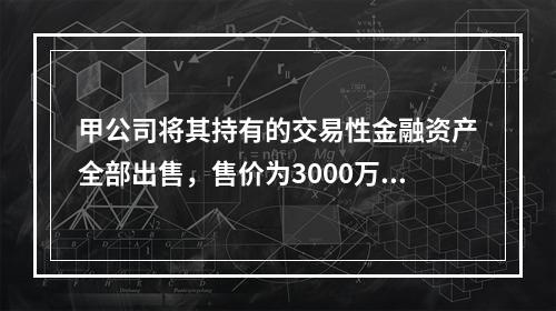 甲公司将其持有的交易性金融资产全部出售，售价为3000万元；