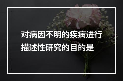 对病因不明的疾病进行描述性研究的目的是