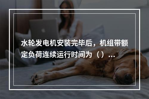 水轮发电机安装完毕后，机组带额定负荷连续运行时间为（ ）。