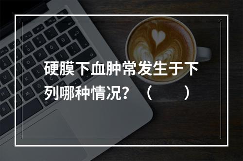 硬膜下血肿常发生于下列哪种情况？（　　）