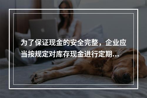 为了保证现金的安全完整，企业应当按规定对库存现金进行定期和不