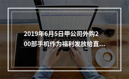 2019年6月5日甲公司外购200部手机作为福利发放给直接从