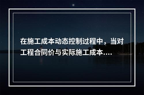 在施工成本动态控制过程中，当对工程合同价与实际施工成本.工程