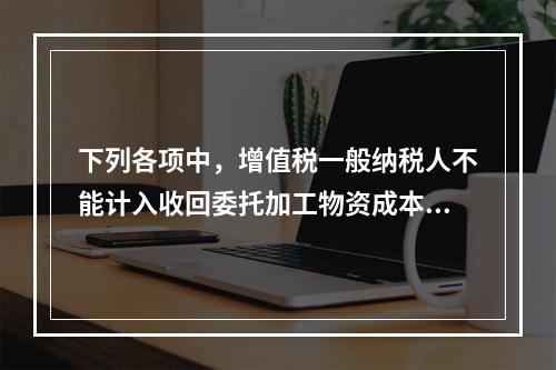 下列各项中，增值税一般纳税人不能计入收回委托加工物资成本的有