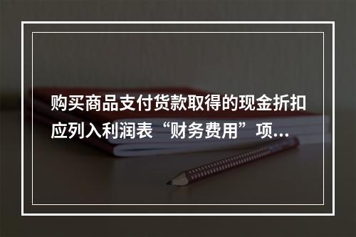 购买商品支付货款取得的现金折扣应列入利润表“财务费用”项目。