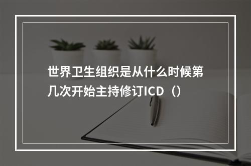 世界卫生组织是从什么时候第几次开始主持修订ICD（）