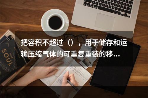 把容积不超过（），用于储存和运输压缩气体的可重复重装的移动式