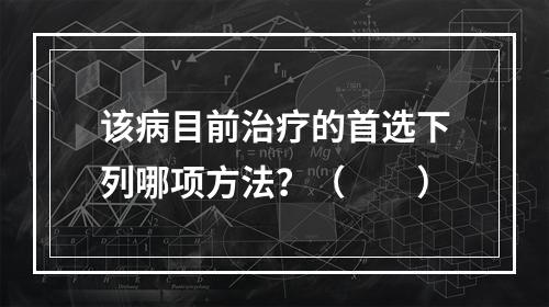 该病目前治疗的首选下列哪项方法？（　　）