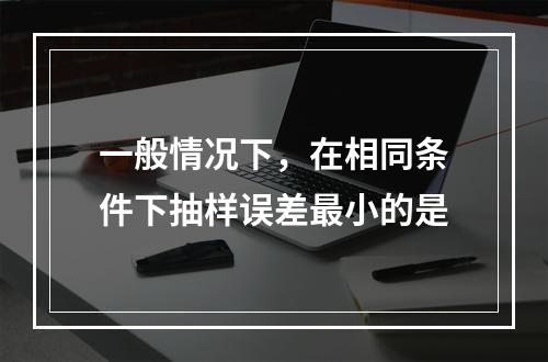 一般情况下，在相同条件下抽样误差最小的是