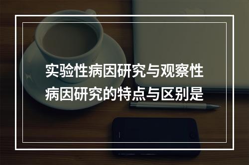 实验性病因研究与观察性病因研究的特点与区别是