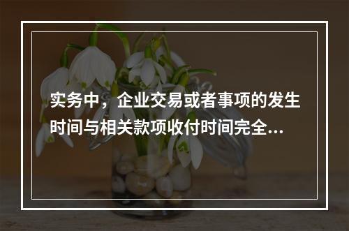 实务中，企业交易或者事项的发生时间与相关款项收付时间完全一致