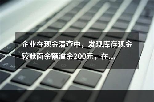 企业在现金清查中，发现库存现金较账面余额溢余200元，在未经