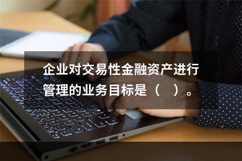 企业对交易性金融资产进行管理的业务目标是（　）。