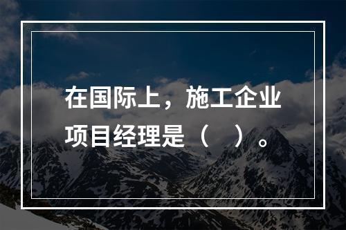 在国际上，施工企业项目经理是（　）。