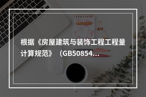 根据《房屋建筑与装饰工程工程量计算规范》（GB50854-2