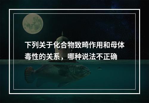 下列关于化合物致畸作用和母体毒性的关系，哪种说法不正确