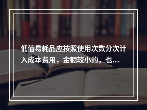 低值易耗品应按照使用次数分次计入成本费用，金额较小的，也可以