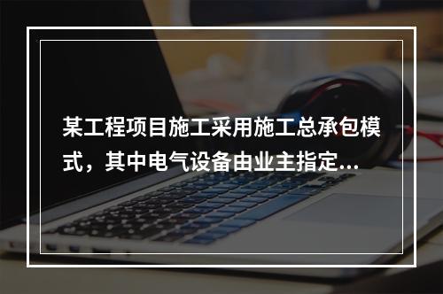 某工程项目施工采用施工总承包模式，其中电气设备由业主指定的分