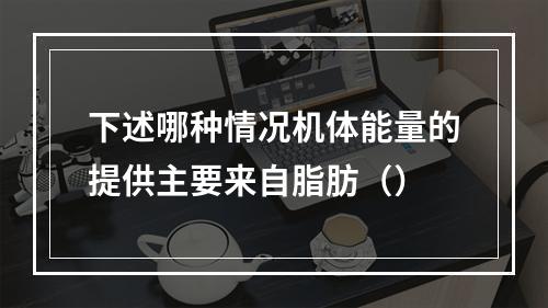 下述哪种情况机体能量的提供主要来自脂肪（）