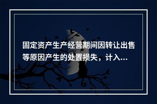 固定资产生产经营期间因转让出售等原因产生的处置损失，计入营业