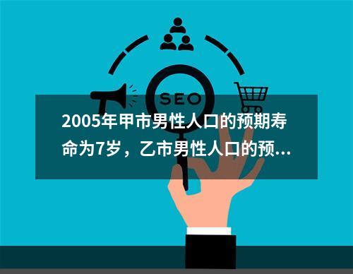 2005年甲市男性人口的预期寿命为7岁，乙市男性人口的预期寿