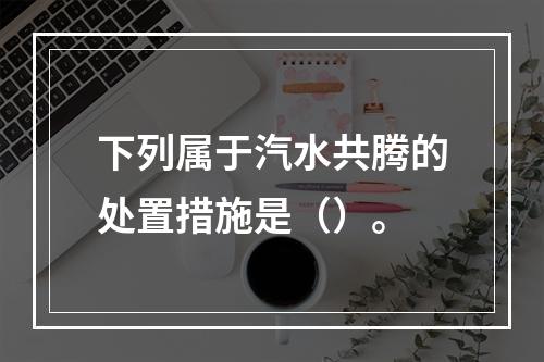 下列属于汽水共腾的处置措施是（）。