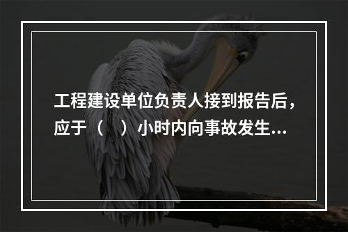 工程建设单位负责人接到报告后，应于（　）小时内向事故发生地县