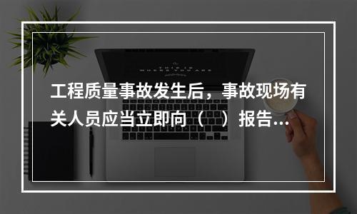 工程质量事故发生后，事故现场有关人员应当立即向（　）报告。