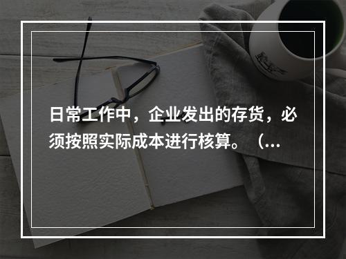 日常工作中，企业发出的存货，必须按照实际成本进行核算。（　）