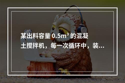 某出料容量 0.5m³ 的混凝土搅拌机，每一次循环中，装料、