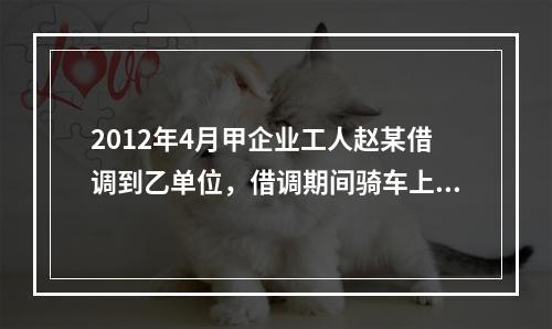 2012年4月甲企业工人赵某借调到乙单位，借调期间骑车上班途